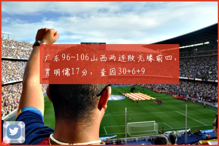 广东96-106山西两连败无缘前四，贾明儒17分，奎因30+6+9
