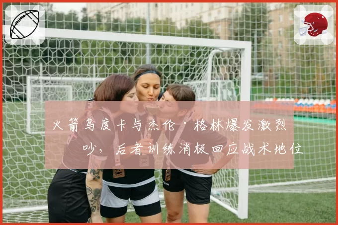 火箭乌度卡与杰伦·格林爆发激烈争吵，后者训练消极回应战术地位压缩