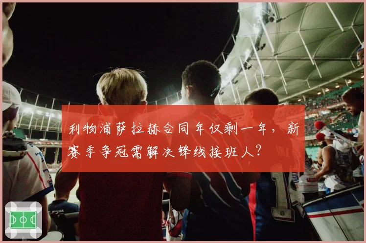 利物浦萨拉赫合同年仅剩一年，新赛季争冠需解决锋线接班人？