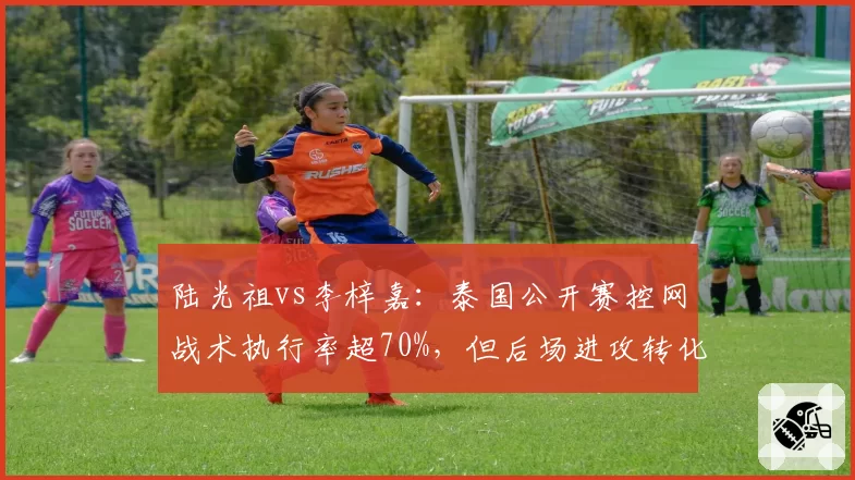 陆光祖vs李梓嘉：泰国公开赛控网战术执行率超70%，但后场进攻转化率不足三成