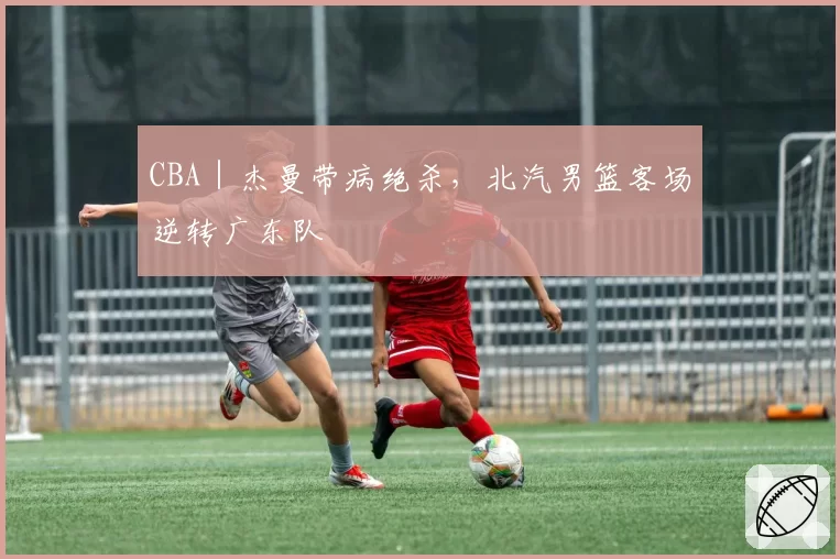 CBA｜杰曼带病绝杀，北汽男篮客场逆转广东队