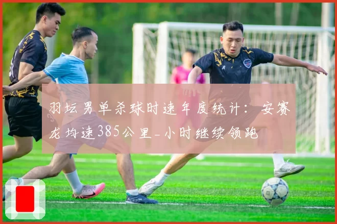 羽坛男单杀球时速年度统计：安赛龙均速385公里_小时继续领跑