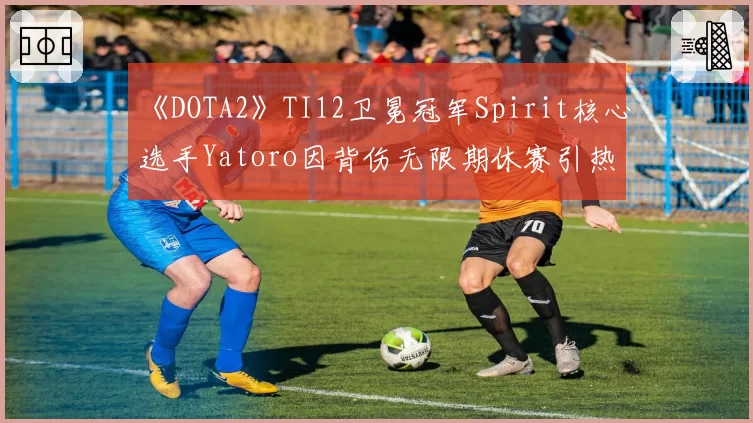 《DOTA2》TI12卫冕冠军Spirit核心选手Yatoro因背伤无限期休赛引热议