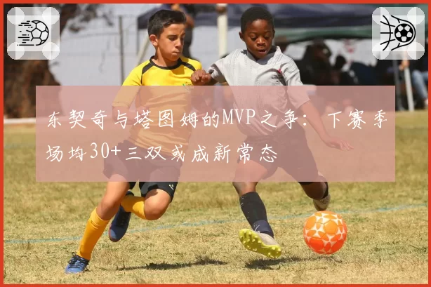 东契奇与塔图姆的MVP之争：下赛季场均30+三双或成新常态