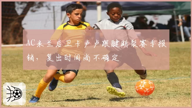 AC米兰后卫卡卢卢跟腱断裂赛季报销，复出时间尚不确定