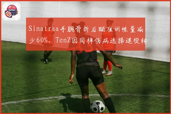 Sinatraa手腕骨折后瞄准训练量减少60%，TenZ因同样伤病选择退役转型