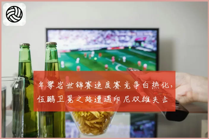 年攀岩世锦赛速度赛竞争白热化，伍鹏卫冕之路遭遇印尼双雄夹击