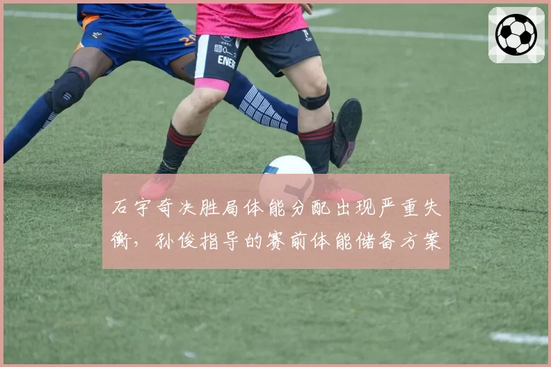 石宇奇决胜局体能分配出现严重失衡，孙俊指导的赛前体能储备方案是否不足？