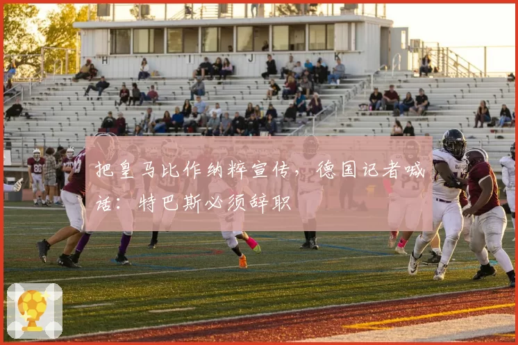 把皇马比作纳粹宣传，德国记者喊话：特巴斯必须辞职