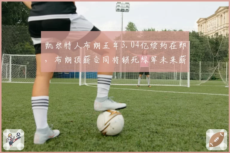 凯尔特人布朗五年3.04亿续约在即，布朗顶薪合同将锁死绿军未来薪资空间