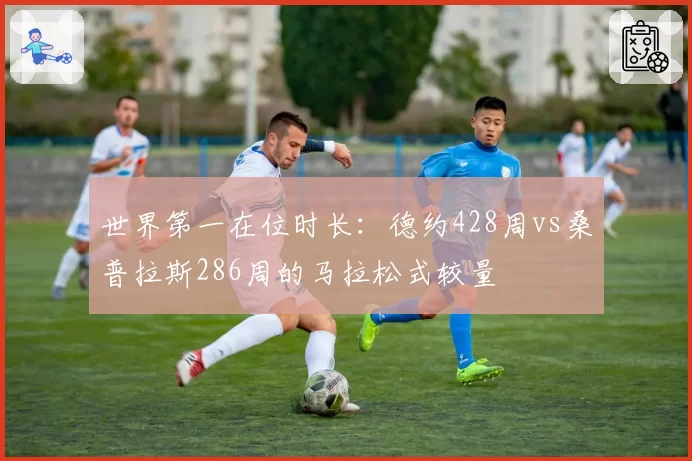 世界第一在位时长：德约428周vs桑普拉斯286周的马拉松式较量