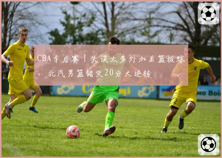 CBA季后赛｜失误太多外加丢篮板球，北汽男篮错失20分大逆转