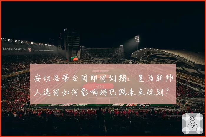 安切洛蒂合同即将到期，皇马新帅人选将如何影响姆巴佩未来规划？