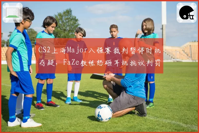 CS2上海Major八强赛裁判暂停时机存疑，FaZe教练怒砸耳机抗议判罚
