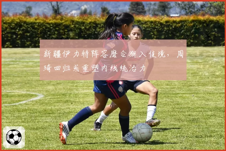 新疆伊力特阵容磨合渐入佳境,周琦回归或重塑内线统治力