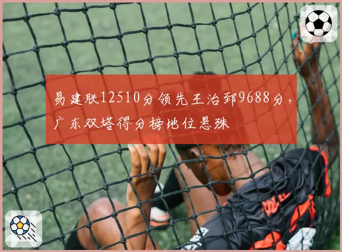 易建联12510分领先王治郅9688分，广东双塔得分榜地位悬殊