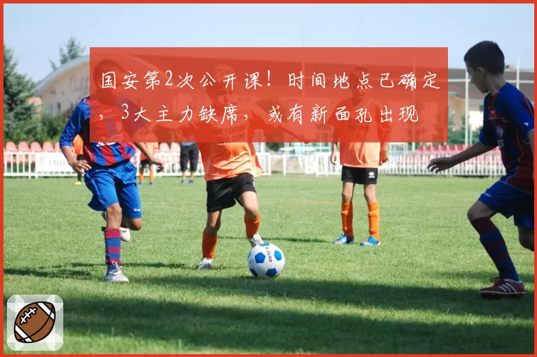 国安第2次公开课！时间地点已确定，3大主力缺席，或有新面孔出现