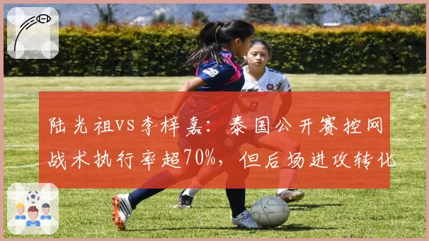 陆光祖vs李梓嘉：泰国公开赛控网战术执行率超70%，但后场进攻转化率不足三成