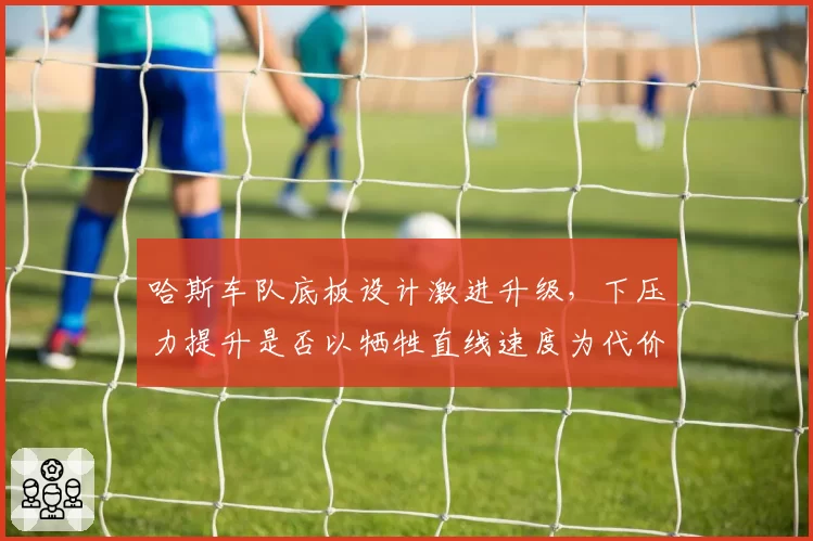 哈斯车队底板设计激进升级，下压力提升是否以牺牲直线速度为代价？