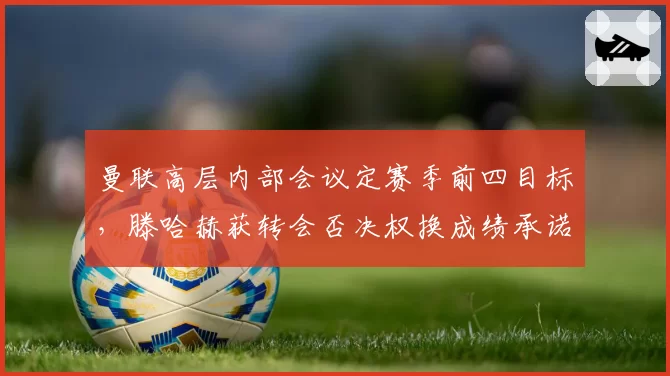 曼联高层内部会议定赛季前四目标，滕哈赫获转会否决权换成绩承诺