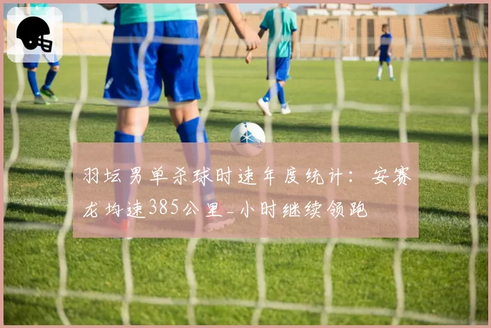 羽坛男单杀球时速年度统计:安赛龙均速385公里_小时继续领跑