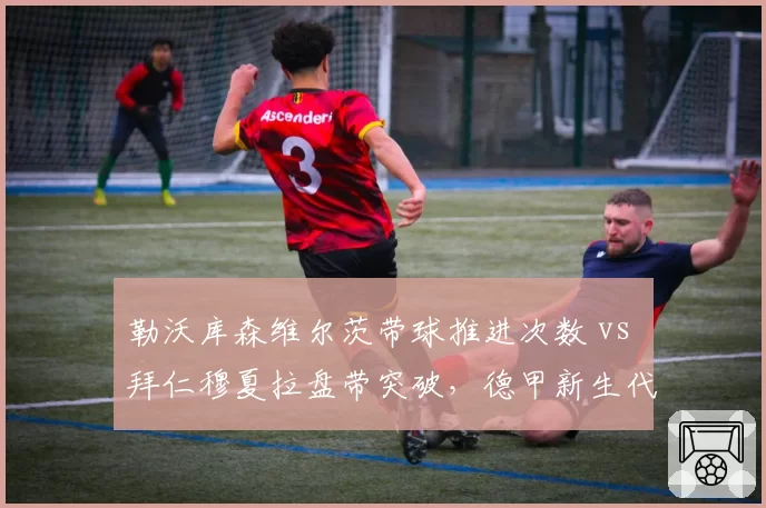 勒沃库森维尔茨带球推进次数 vs 拜仁穆夏拉盘带突破,德甲新生代进攻核心对决