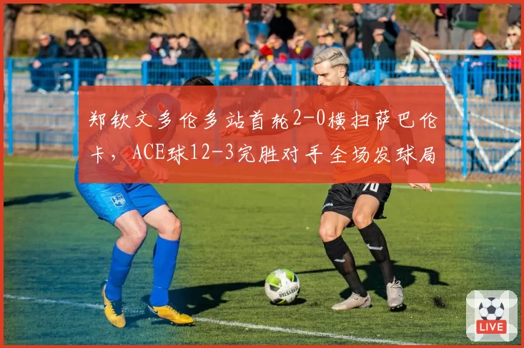郑钦文多伦多站首轮2-0横扫萨巴伦卡，ACE球12-3完胜对手全场发球局未遭破发