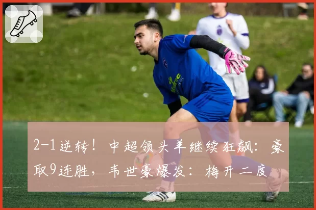 2-1逆转！中超领头羊继续狂飙：豪取9连胜，韦世豪爆发：梅开二度