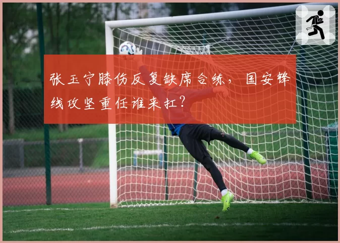 张玉宁膝伤反复缺席合练，国安锋线攻坚重任谁来扛？