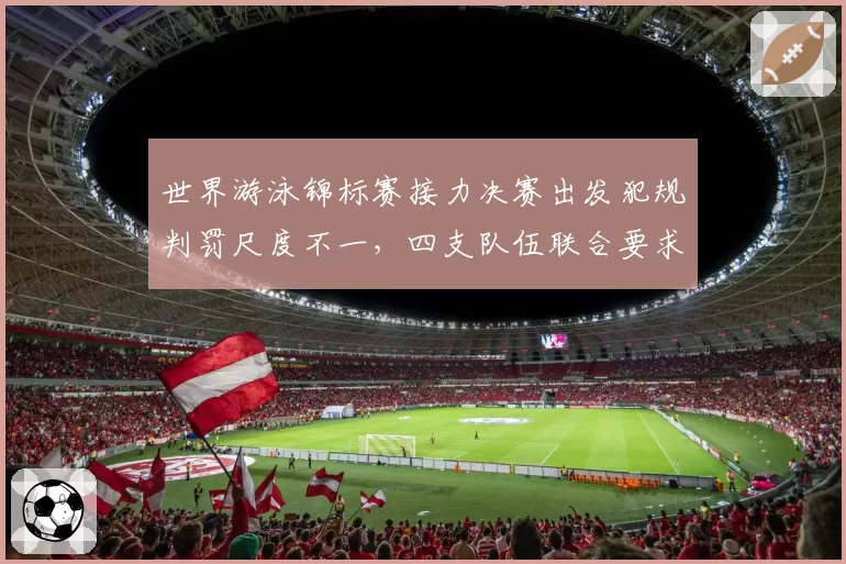 世界游泳锦标赛接力决赛出发犯规判罚尺度不一，四支队伍联合要求重审录像