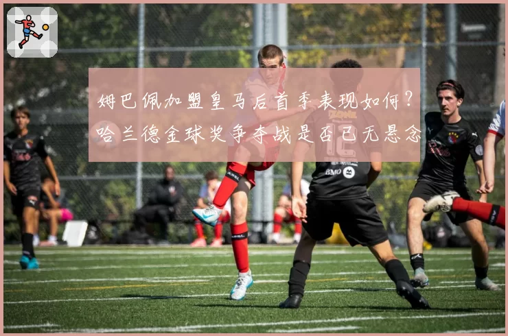 姆巴佩加盟皇马后首季表现如何？哈兰德金球奖争夺战是否已无悬念？
