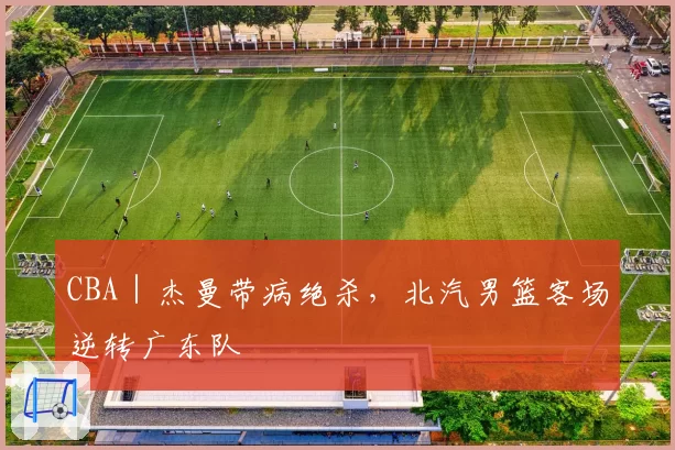 CBA|杰曼带病绝杀,北汽男篮客场逆转广东队