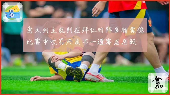 意大利主裁判在拜仁对阵多特蒙德比赛中吹罚尺度不一遭赛后质疑