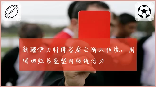 新疆伊力特阵容磨合渐入佳境,周琦回归或重塑内线统治力