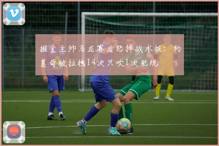 掘金主帅马龙赛后怒摔战术板：约基奇被拉拽14次只吹1次犯规