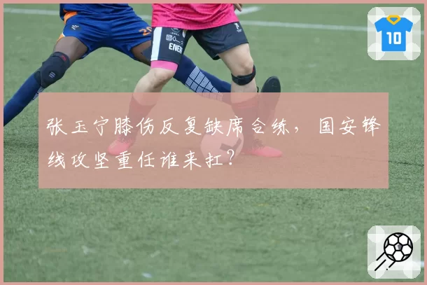 张玉宁膝伤反复缺席合练，国安锋线攻坚重任谁来扛？