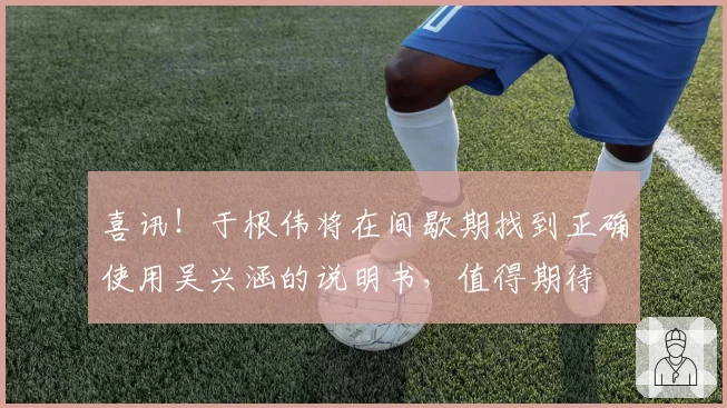 喜讯！于根伟将在间歇期找到正确使用吴兴涵的说明书，值得期待