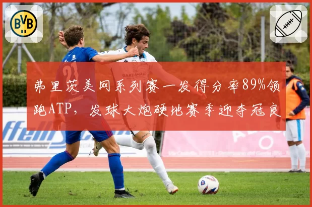 弗里茨美网系列赛一发得分率89%领跑ATP，发球大炮硬地赛季迎夺冠良机