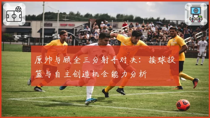 原帅与顾全三分射手对决：接球投篮与自主创造机会能力分析