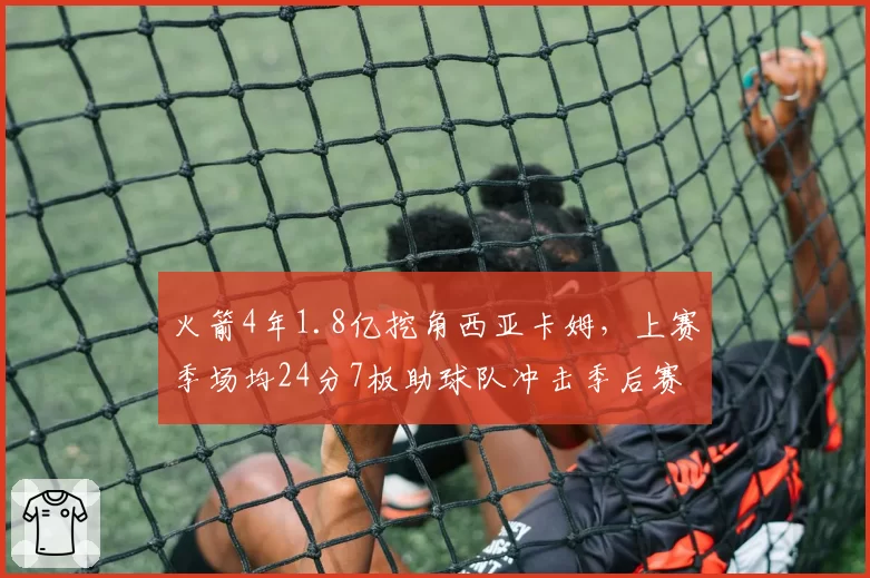 火箭4年1.8亿挖角西亚卡姆，上赛季场均24分7板助球队冲击季后赛