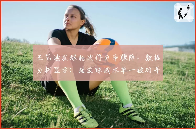 王艺迪发球轮次得分率骤降，数据分析显示：接发球战术单一被对手轻松预判