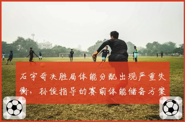 石宇奇决胜局体能分配出现严重失衡，孙俊指导的赛前体能储备方案是否不足？