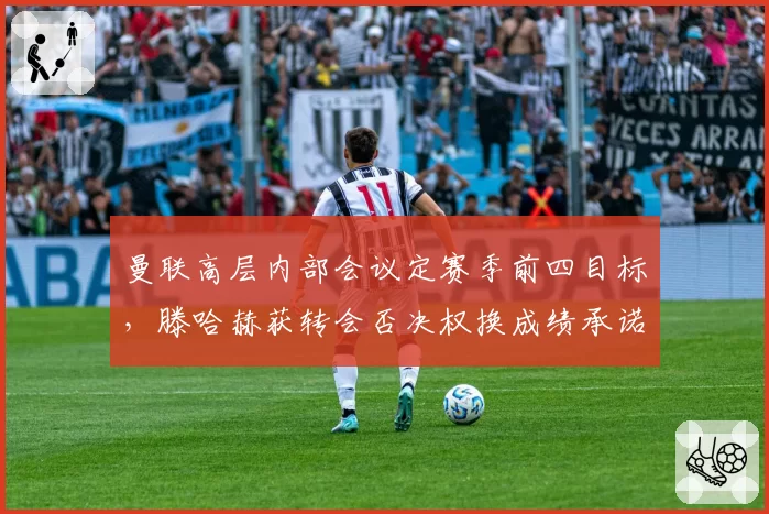 曼联高层内部会议定赛季前四目标，滕哈赫获转会否决权换成绩承诺