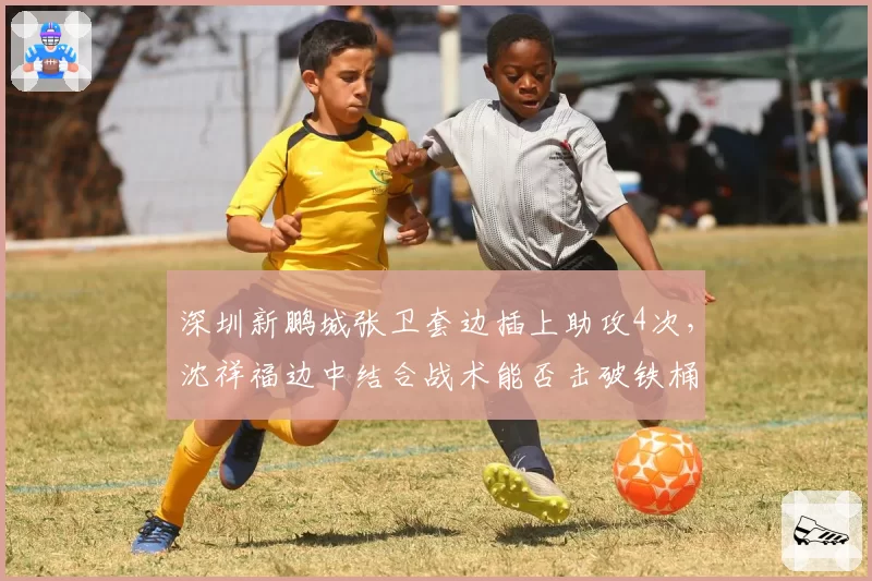 深圳新鹏城张卫套边插上助攻4次，沈祥福边中结合战术能否击破铁桶阵？
