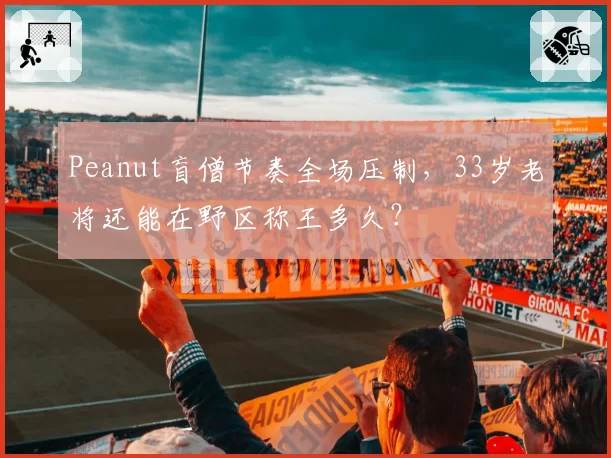 Peanut盲僧节奏全场压制,33岁老将还能在野区称王多久?