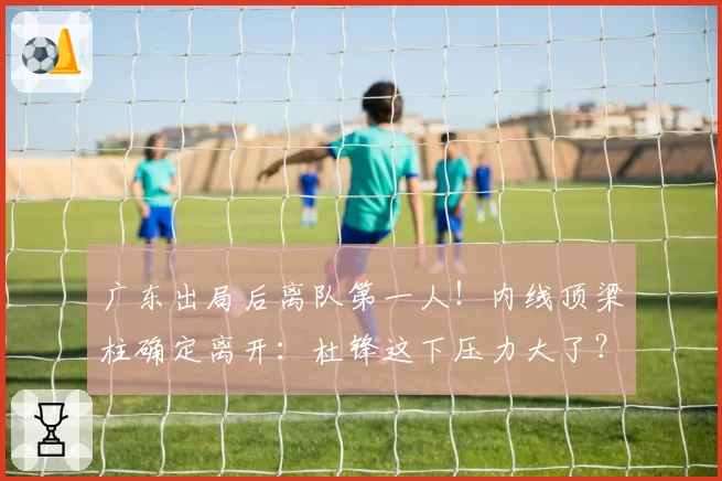 广东出局后离队第一人！内线顶梁柱确定离开：杜锋这下压力大了？
