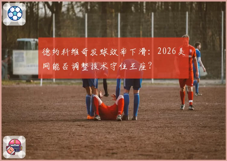 德约科维奇发球效率下滑：2026美网能否调整技术守住王座？
