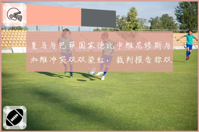 皇马与巴萨国家德比中维尼修斯与加维冲突双双染红，裁判报告称双方言语挑衅