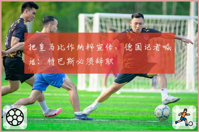 把皇马比作纳粹宣传，德国记者喊话：特巴斯必须辞职