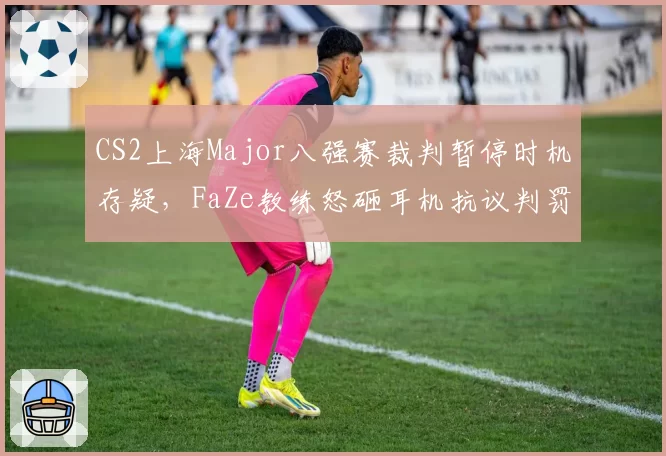 CS2上海Major八强赛裁判暂停时机存疑，FaZe教练怒砸耳机抗议判罚